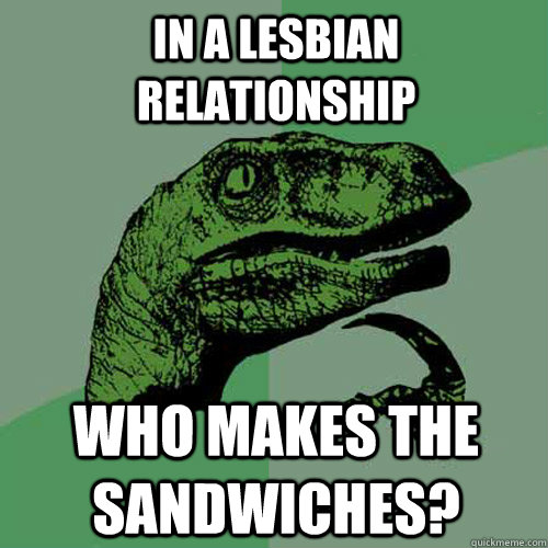 In a lesbian relationship who makes the sandwiches?  Philosoraptor