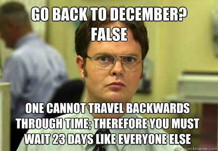 Go Back to December? 
FAlse one cannot travel backwards through time; Therefore you must wait 23 days like everyone else  Dwight