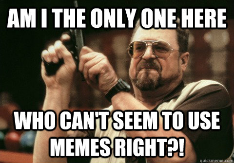 Am I the only one here Who can't seem to use memes right?! - Am I the only one here Who can't seem to use memes right?!  Am I the only one