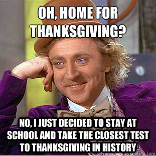 Oh, Home for Thanksgiving?
 No, I just decided to stay at school and take the closest test to thanksgiving in history  Condescending Wonka