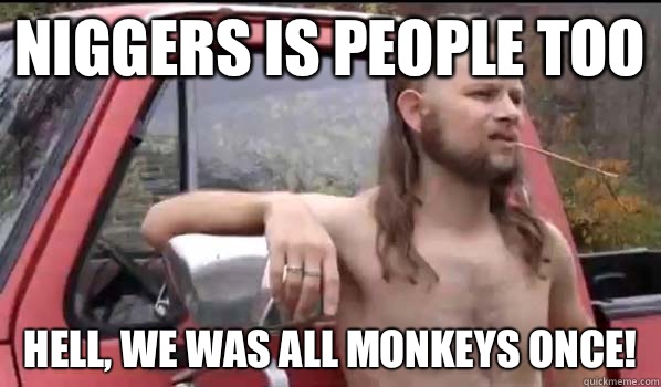 Niggers is people too Hell, we was all monkeys once!  Almost Politically Correct Redneck