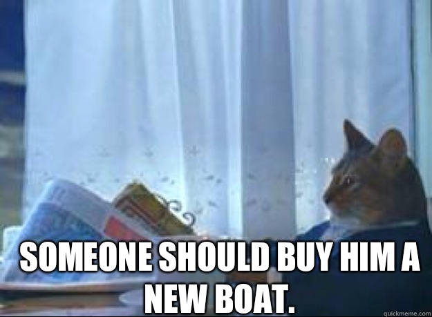  Someone should buy him a new boat.   I should buy a boat cat