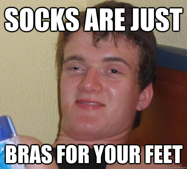 Socks are just bras for your feet  10 Guy