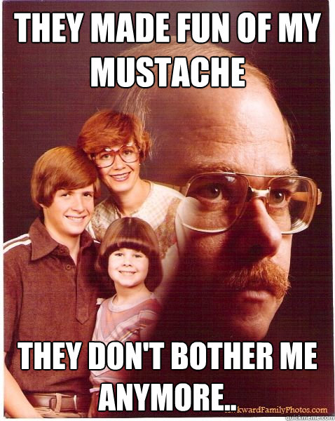 They made fun of my mustache They don't bother me anymore..  Vengeance Dad