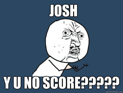 JOSH Y U NO SCORE?????  Y U No