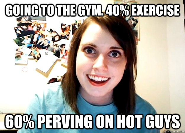 Going to the gym. 40% exercise 60% perving on hot guys  Overly Attached Girlfriend