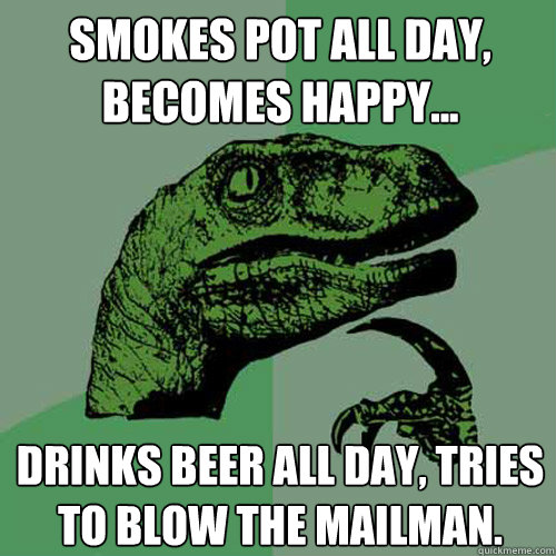 Smokes pot all day, becomes happy... Drinks beer all day, tries to blow the mailman.  Philosoraptor