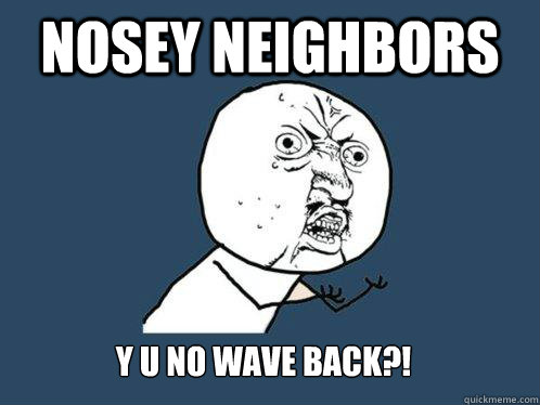 Nosey Neighbors y u no wave back?!  Y U No