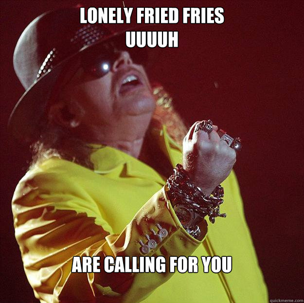 Lonely fried fries
uuuuh Are calling for you  Fat Axl