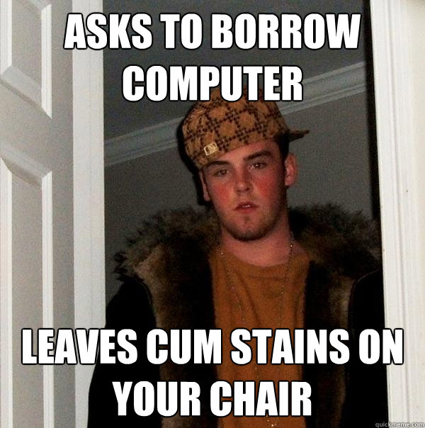 Asks to borrow computer Leaves cum stains on your chair - Asks to borrow computer Leaves cum stains on your chair  Scumbag Steve