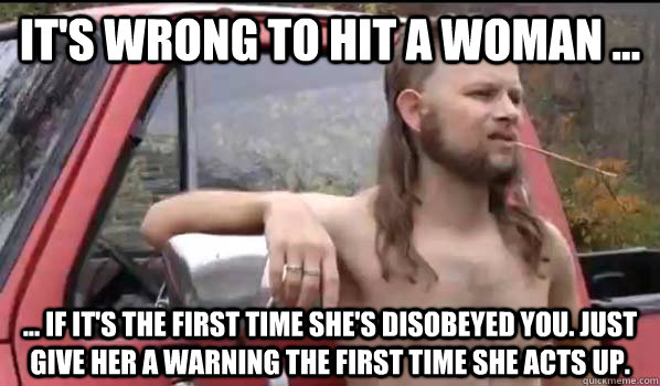 it's wrong to hit a woman ... ... if it's the first time she's disobeyed you. Just give her a warning the first time she acts up.  Almost Politically Correct Redneck