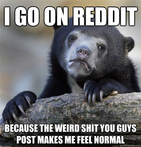 I go on reddit because the weird shit you guys post makes me feel normal  Confession Bear