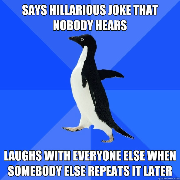 Says hillarious joke that nobody hears Laughs with everyone else when somebody else repeats it later - Says hillarious joke that nobody hears Laughs with everyone else when somebody else repeats it later  Socially Awkward Penguin