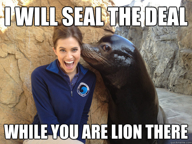 i will seal the deal while you are lion there  