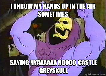 I throw my hands up in the air sometimes saying nyaaaaaa noooo, castle greyskull  