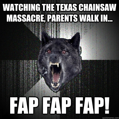 watching the texas chainsaw massacre, parents walk in... FAP FAP FAP!  Insanity Wolf