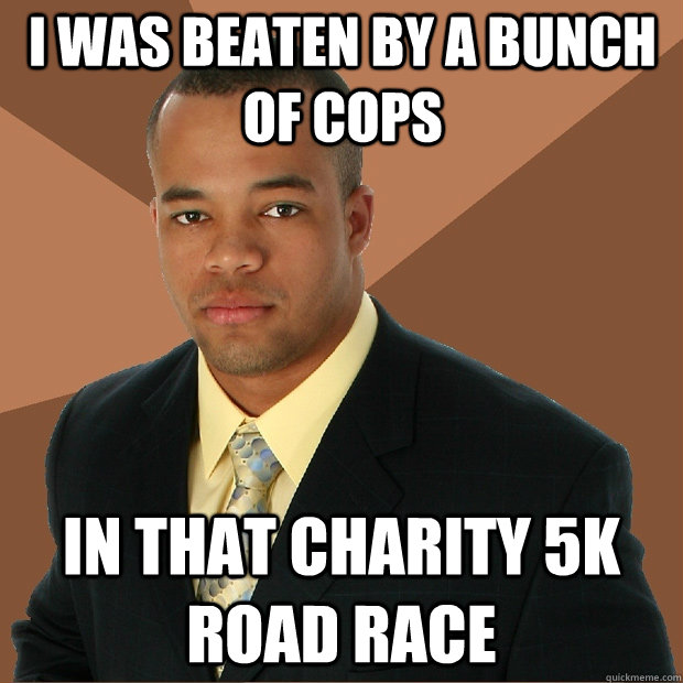 I was beaten by a bunch of cops in that charity 5k road race  