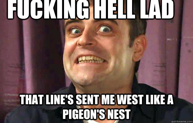 fucking hell lad that line's sent me west like a pigeon's nest - fucking hell lad that line's sent me west like a pigeon's nest  Steve Mcdonald Gurn