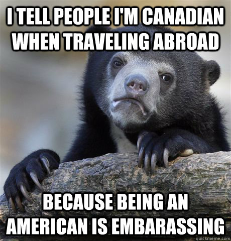 I TELL PEOPLE I'M CANADIAN WHEN TRAVELING ABROAD BECAUSE BEING AN AMERICAN IS EMBARASSING  Confession Bear