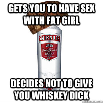 gets you to have sex with fat girl decides not to give you whiskey dick  Scumbag Alcohol