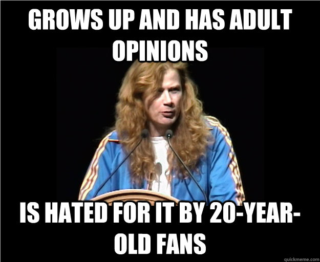 Grows up and has adult opinions Is hated for it by 20-year-old fans  Angry Dave Mustaine