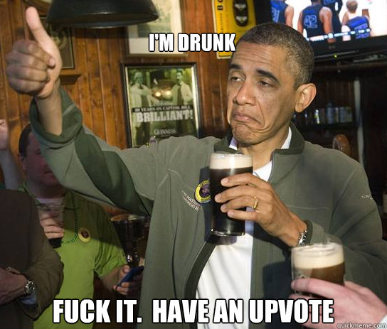 I'm drunk Fuck it.  Have an upvote  Upvoting Obama