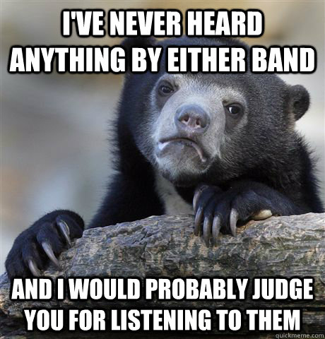 I've never heard anything by either band And I would probably judge you for listening to them  Confession Bear