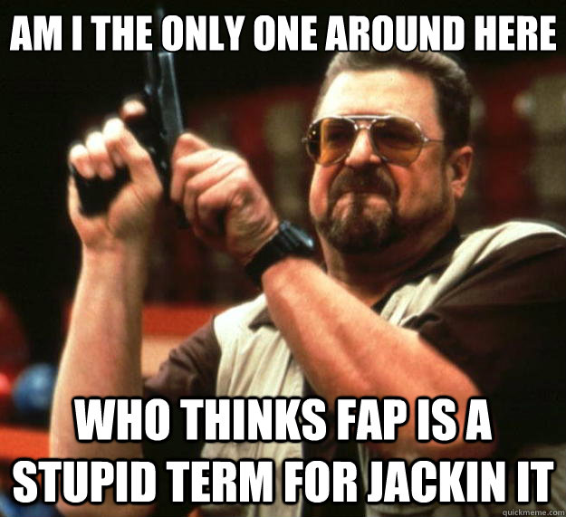 Am I the only one around here Who thinks fap is a stupid term for jackin it  Big Lebowski