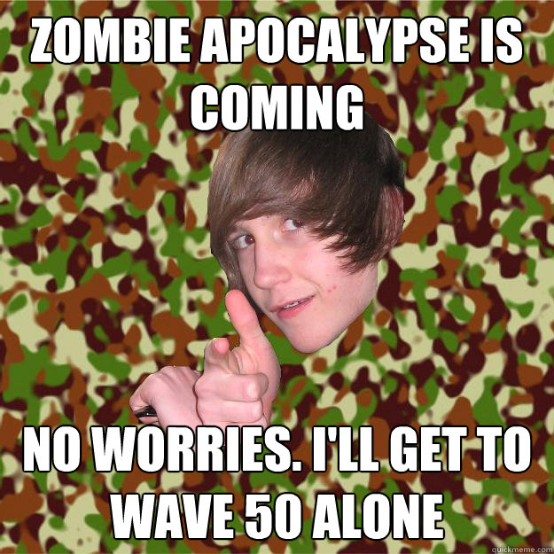 zombie apocalypse is coming no worries. i'll get to wave 50 alone  