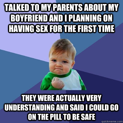 talked to my parents about my boyfriend and I planning on having sex for the first time they were actually very understanding and said I could go on the pill to be safe  Success Kid