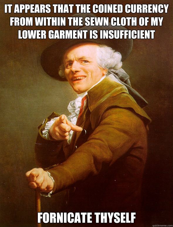 It appears that the coined currency from within the sewn cloth of my lower garment is insufficient Fornicate thyself  Joseph Ducreux