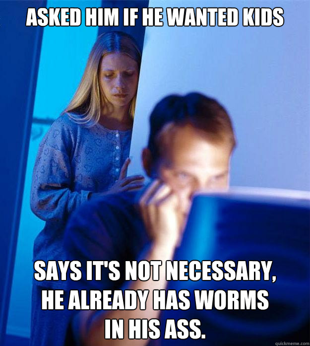 ASKED HIM IF HE WANTED KIDS SAYS IT'S NOT NECESSARY, 
HE ALREADY HAS WORMS 
IN HIS ASS. - ASKED HIM IF HE WANTED KIDS SAYS IT'S NOT NECESSARY, 
HE ALREADY HAS WORMS 
IN HIS ASS.  Redditors Wife