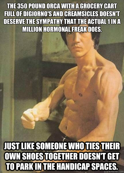 The 350 pound orca with a grocery cart full of DiGiorno's and creamsicles doesn't deserve the sympathy that the actual 1 in a million hormonal freak does, just like someone who ties their own shoes together doesn't get to park in the handicap spaces.  Bruce Lee