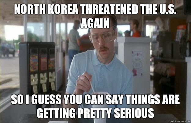 North Korea threatened the U.S. again  So I guess you can say things are getting pretty serious  Things are getting pretty serious