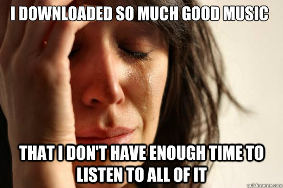 I Downloaded so much good music THAT I don't have enough time to listen to all of it  First World Problems