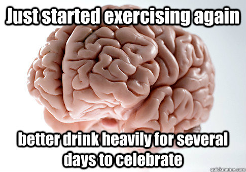 Just started exercising again better drink heavily for several days to celebrate   Scumbag Brain