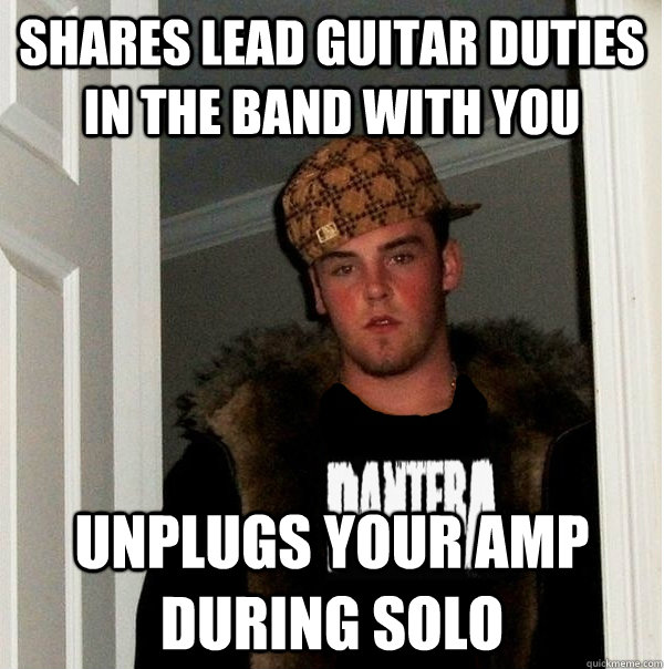 Shares lead guitar duties in the band with you unplugs your amp during solo - Shares lead guitar duties in the band with you unplugs your amp during solo  Scumbag Metalhead