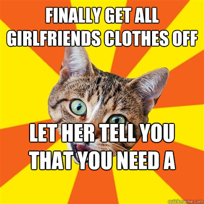 finally get all girlfriends clothes off let her tell you that you need a rubber  Bad Advice Cat