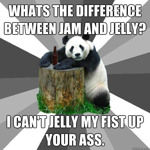 Whats the difference between Jam and Jelly? I can't jelly my fist up your ass.  Pickup-Line Panda