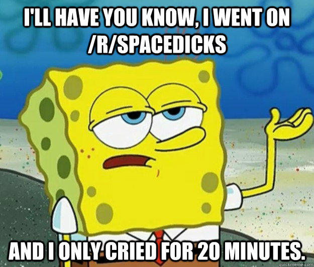 I'll have you know, I went on /r/spacedicks and I only cried for 20 minutes.  Tough Spongebob