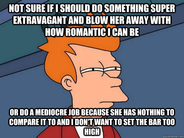 Not sure if I should do something super extravagant and blow her away with how romantic I can be or do a mediocre job because she has nothing to compare it to and I don't want to set the bar too high  Futurama Fry