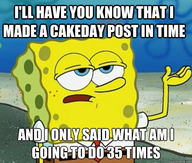 I'll have you know that I Made a cakeday post in time And I only said What am I going to do 35 times  Tough Spongebob