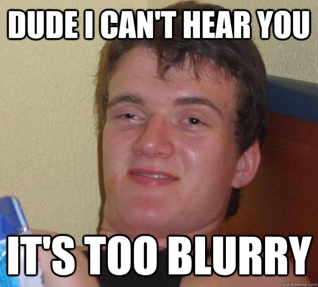 Dude I can't hear you it's too blurry  10 Guy