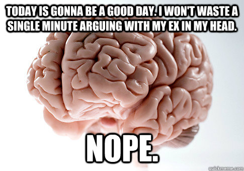 Today is gonna be a good day. I won't waste a single minute arguing with my ex in my head. Nope.  Scumbag Brain