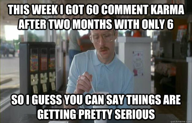 This week I got 60 comment karma after two months with only 6 So I guess you can say things are getting pretty serious  Things are getting pretty serious