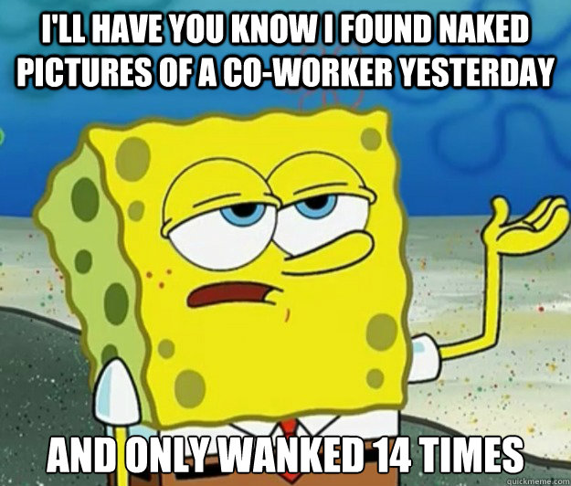 I'll have you know I found naked pictures of a co-worker yesterday And only wanked 14 times   Tough Spongebob