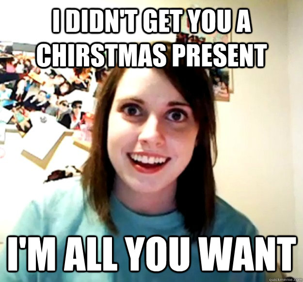 I didn't get you a chirstmas present I'm all you want  - I didn't get you a chirstmas present I'm all you want   Overly Attached Girlfriend