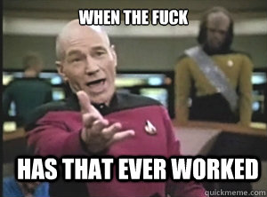 when the fuck has that ever worked  Annoyed Picard