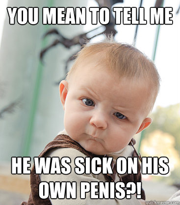 you mean to tell me he was sick on his own penis?!  skeptical baby