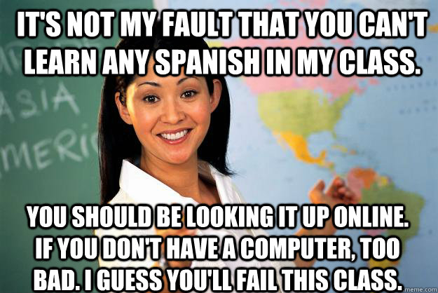 It's not my fault that you can't learn any Spanish in my class. You should be looking it up online. If you don't have a computer, too bad. I guess you'll fail this class. - It's not my fault that you can't learn any Spanish in my class. You should be looking it up online. If you don't have a computer, too bad. I guess you'll fail this class.  Unhelpful High School Teacher